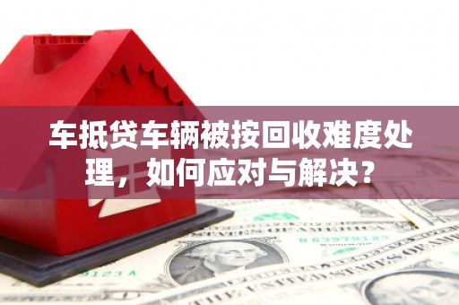 英德车抵贷车辆被按回收难度处理，如何应对与解决？