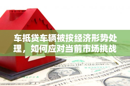 英德车抵贷车辆被按经济形势处理，如何应对当前市场挑战？