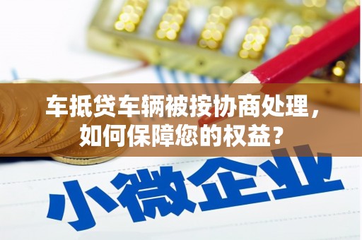 丰润车抵贷车辆被按协商处理，如何保障您的权益？