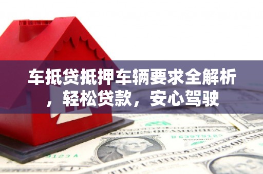 长治车抵贷抵押车辆要求全解析，轻松贷款，安心驾驶