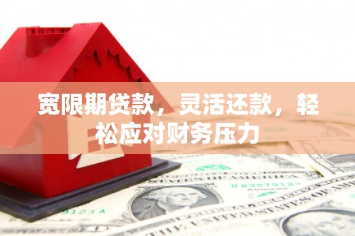 长治宽限期贷款，灵活还款，轻松应对财务压力