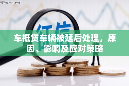 防城港车抵贷车辆被延后处理，原因、影响及应对策略