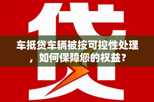姚安车抵贷车辆被按可控性处理，如何保障您的权益？