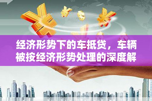 夏邑经济形势下的车抵贷，车辆被按经济形势处理的深度解析