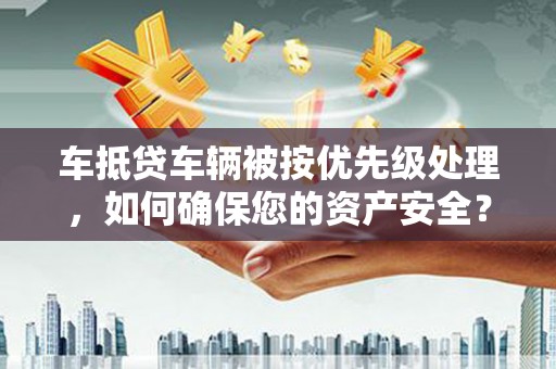 明水车抵贷车辆被按优先级处理，如何确保您的资产安全？